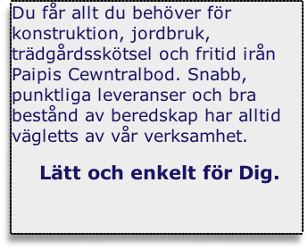 Du f&aring;r allt du beh&ouml;ver f&ouml;r konstruktion, jordbruk, tr&auml;dg&aring;rdssk&ouml;tsel och fritid ir&aring;n Paipis Cewntralbod. Snabb, punktliga leveranser och bra best&aring;nd av beredskap har alltid v&auml;gletts av v&aring;r verksamhet.

 L&auml;tt och enkelt f&ouml;r Dig.